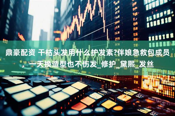 鼎豪配资 干枯头发用什么护发素?伴娘急救包成员，一天换造型也不伤发_修护_黛熙_发丝