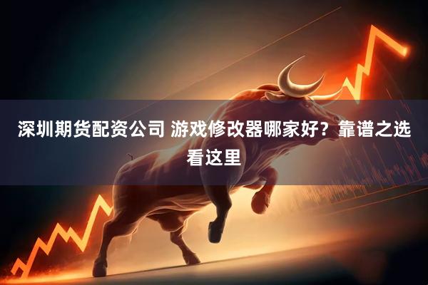 深圳期货配资公司 游戏修改器哪家好？靠谱之选看这里